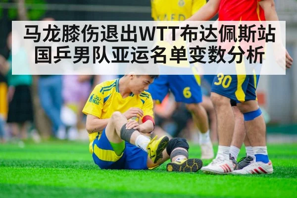 马龙膝伤退出WTT布达佩斯站 国乒男队亚运名单变数分析