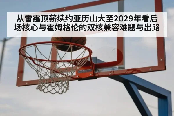 从雷霆顶薪续约亚历山大至2029年看后场核心与霍姆格伦的双核兼容难题与出路